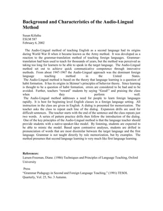 Background and Characteristics of the Audio-Lingual 
Method 
Susan Kifuthu 
ESLM 587 
February 6, 2002 
The Audio-Lingual method of teaching English as a second language had its origins 
during World War II when it became known as the Army method. It was developed as a 
reaction to the grammar-translation method of teaching foreign languages. Grammar-translation 
had been used to teach for thousands of years, but the method was perceived as 
taking too long for learners to be able to speak in the target language. The Audio-Lingual 
method set out to achieve quick communicative competence through innovative 
methods. From about 1947-1967 the Audio-Lingual approach was the dominant foreign 
language teaching method in the United States. 
The Audio-Lingual method is based on the theory that language learning is a question of 
habit formation. It has its origins in Skinner’s principles of behavior theory. Since learning 
is thought to be a question of habit formation, errors are considered to be bad and to be 
avoided. Further, teachers “reward” students by saying “Good!” and praising the class 
when they perform well. 
The Audio-Lingual method addresses a need for people to learn foreign languages 
rapidly. It is best for beginning level English classes in a foreign language setting. All 
instruction in the class are given in English. A dialog is presented for memorization. The 
teacher asks the class to repeat each line of the dialog. Expansion drills are used for 
difficult sentences. The teacher starts with the end of the sentence and the class repeats just 
two words. A series of pattern practice drills then follow the introduction of the dialog. 
One of the key principles of the Audio-Lingual method is that the language teacher should 
provide students with a native-speaker-like model. By listening, students are expected to 
be able to mimic the model. Based upon contrastive analyses, students are drilled in 
pronunciation of words that are most dissimilar between the target language and the first 
language. Grammar is not taught directly by rule memorization, but by examples. The 
method presumes that second language learning is very much like first language learning. 
References: 
Larsen-Freeman, Diane. (1986) Techniques and Principles of Language Teaching, Oxford 
University 
Press 
“Grammar Pedagogy in Second and Foreign Language Teaching,” (1991) TESOL 
Quarterly, Vol. 25, No. 3 Autumn. 

