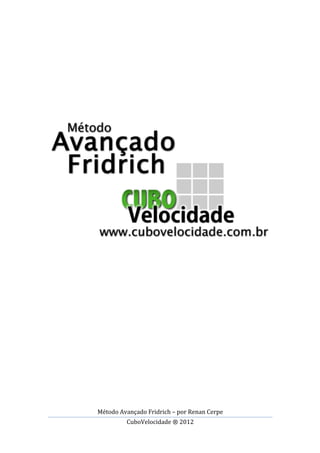 Método	
  Avançado	
  Fridrich	
  –	
  por	
  Renan	
  Cerpe	
  
CuboVelocidade	
  ®	
  2012	
  
	
  
	
  
	
  
	
  
	
  
	
  
	
  
	
  
	
  
	
  
	
  
	
  
	
  
	
  
	
  
	
  
	
  
	
  
	
  
	
  
	
  
	
  
	
  
	
  
	
  
	
  
	
  
	
  
	
  
	
  
	
  
	
  
	
  
	
  
	
  
 