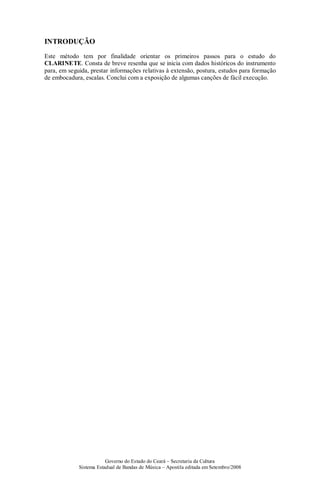 Governo do Estado do Ceará – Secretaria da Cultura
Sistema Estadual de Bandas de Música – Apostila editada em Setembro/2008
INTRODUÇÃO
Este método tem por finalidade orientar os primeiros passos para o estudo do
CLARINETE. Consta de breve resenha que se inicia com dados históricos do instrumento
para, em seguida, prestar informações relativas à extensão, postura, estudos para formação
de embocadura, escalas. Conclui com a exposição de algumas canções de fácil execução.
 
