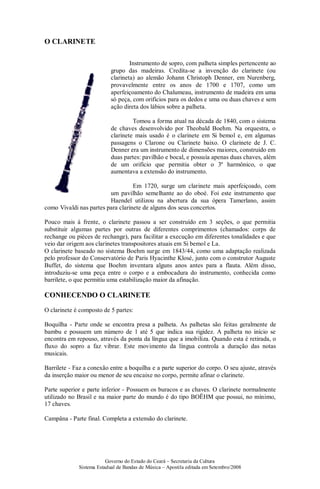 Governo do Estado do Ceará – Secretaria da Cultura
Sistema Estadual de Bandas de Música – Apostila editada em Setembro/2008
O CLARINETE
Instrumento de sopro, com palheta simples pertencente ao
grupo das madeiras. Credita-se a invenção do clarinete (ou
clarineta) ao alemão Johann Christoph Denner, em Nurenberg,
provavelmente entre os anos de 1700 e 1707, como um
aperfeiçoamento do Chalumeau, instrumento de madeira em uma
só peça, com orifícios para os dedos e uma ou duas chaves e sem
ação direta dos lábios sobre a palheta.
Tomou a forma atual na década de 1840, com o sistema
de chaves desenvolvido por Theobald Boehm. Na orquestra, o
clarinete mais usado é o clarinete em Si bemol e, em algumas
passagens o Clarone ou Clarinete baixo. O clarinete de J. C.
Denner era um instrumento de dimensões maiores, construído em
duas partes: pavilhão e bocal, e possuía apenas duas chaves, além
de um orifício que permitia obter o 3º harmônico, o que
aumentava a extensão do instrumento.
Em 1720, surge um clarinete mais aperfeiçoado, com
um pavilhão semelhante ao do oboé. Foi este instrumento que
Haendel utilizou na abertura da sua ópera Tamerlano, assim
como Vivaldi nas partes para clarinete de alguns dos seus concertos.
Pouco mais à frente, o clarinete passou a ser construído em 3 seções, o que permitia
substituir algumas partes por outras de diferentes comprimentos (chamados: corps de
rechange ou pièces de rechange), para facilitar a execução em diferentes tonalidades e que
veio dar origem aos clarinetes transpositores atuais em Si bemol e La.
O clarinete baseado no sistema Boehm surge em 1843/44, como uma adaptação realizada
pelo professor do Conservatório de Paris Hyacinthe Klosé, junto com o construtor Auguste
Buffet, do sistema que Boehm inventara alguns anos antes para a flauta. Além disso,
introduziu-se uma peça entre o corpo e a embocadura do instrumento, conhecida como
barrilete, o que permitiu uma estabilização maior da afinação.
CONHECENDO O CLARINETE
O clarinete é composto de 5 partes:
Boquilha - Parte onde se encontra presa a palheta. As palhetas são feitas geralmente de
bambu e possuem um número de 1 até 5 que indica sua rigidez. A palheta no início se
encontra em repouso, através da ponta da língua que a imobiliza. Quando esta é retirada, o
fluxo do sopro a faz vibrar. Este movimento da língua controla a duração das notas
musicais.
Barrilete - Faz a conexão entre a boquilha e a parte superior do corpo. O seu ajuste, através
da inserção maior ou menor de seu encaixe no corpo, permite afinar o clarinete.
Parte superior e parte inferior - Possuem os buracos e as chaves. O clarinete normalmente
utilizado no Brasil e na maior parte do mundo é do tipo BOËHM que possui, no mínimo,
17 chaves.
Campâna - Parte final. Completa a extensão do clarinete.
 