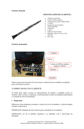 Governo do Estado do Ceará – Secretaria da Cultura
Sistema Estadual de Bandas de Música – Apostila editada em Setembro/2008
Clarinete Montado
ESPECIFICAÇÕES DO CLARINETE :
• Afinação em Si Bemol
• Corpo em ABS ou madeira
• Acabamento das Chaves NIQUELADO
• 17 Chaves
• Parafusos de Aço Inoxidável
• Sistema BOEHM
• 1 Barriletes
• 6 Anéis
• Juntas de Cortiça Natural
• Dimensões: 26cm x 37,5cm x 12cm
(AxCxL)
• Peso: 3Kg
Clarinete desmontado
Todas as peças são de encaixe. Por esse motivo o aluno deverá ter cuidado ao acoplá-las
para evitar danos às chaves.
A EMBOCADURA NO CLARINETE
O estudo deste tópico consiste no aprimoramento da emissão e qualidade sonora no
clarinete, onde veremos a respiração, o posicionamento do lábio na boquilha (embocadura)
e a emissão do som no instrumento.
• Respiração:
Definem-se como respiração a entrada e a saída livre do ar nos pulmões. A ação de respirar
consiste em duas fases:
INSPIRAÇÃO: dilatação da caixa toráxica para a entrada de ar nos pulmões.
EXPIRAÇÃO: ato de os pulmões expelirem o ar inspirado, com a intervenção do
diafragma.
Chaves
Corpos em ABS ou madeira,
superior e inferior
Barrilete
Boquilha
Campana
 