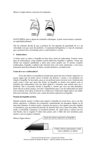 Governo do Estado do Ceará – Secretaria da Cultura
Sistema Estadual de Bandas de Música – Apostila editada em Setembro/2008
Observe a figura abaixo o processo de respiração:
OS PULMÕES, antes e depois de contraído o diafragma. A parte escura mostra o aumento
na capacidade pulmonar.
Não há nenhuma dúvida de que a potência do som depende da quantidade de ar e da
velocidade com que saem dos pulmões. A respiração diafragmática é o tipo de respiração
que o professor deve recomendar, pois é a mais benéfica e correta.
• Embocadura
A forma como se coloca a boquilha na boca dá-se nome de embocadura. Existem vários
tipos de embocaduras, como também existem diferentes boquilhas e palhetas. Temos que
formar um conjunto equilibrado e único para nosso próprio uso. O mesmo conjunto
(embocadura, boquilha e palheta) não funciona bem com outro clarinetista e vice-versa,
justamente pela diversificação de lábios, arcadas dentárias e cavidade bucal.
Como deve ser a embocadura?
O uso dos lábios é aconselhável somente para quem não tem os dentes superiores ou
possui algum tipo de ponte móvel. Consulte um dentista e mostre o seu problema em
relação à boquilha. Se necessário, peça ao seu professor para conversar com o dentista para
expôr como é feito esse apoio dos dentes na boquilha ou mostre esta matéria com os
desenhos das embocaduras, pois isto pode ajudá-lo a encontrar uma solução para seu o
problema. Não é necessário morder a boquilha e, mesmo que você use uma dentadura,
ponte móvel ou dente postiço, isso não é impedimento para o uso da embocadura de apoio
com os dentes. Esse apoio só deverá ser evitado caso venha trazer algum dano à sua saúde.
Sem esses sintomas, você deve usar o apoio dos dentes superiores na boquilha.
Posição da boquilha na boca
Quando somente usamos os lábios para segurar a boquilha em nossa boca, sem o uso dos
dentes superiores, a afinação fica seriamente comprometida em passagens rápidas ou de
intervalos distantes. O músico perde o domínio dos graves e dos agudos, pois não trabalha
os harmônicos, que necessitam da precisão de abertura feita com o apoio dos dentes. Desse
modo, a sonoridade é pequena e a resistência diminui. Se, ainda assim, o músico tira um
som bonito, não se engane! O efeito dura pouco, pois o lábio não tem resistência para
manter o som ou segurar a afinação.
Observe figura abaixo: Apoio dos dentes superiores na boquilha
O lábio inferior ligeiramente virado
entre a palheta e os dentes
 