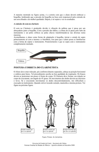 Governo do Estado do Ceará – Secretaria da Cultura
Sistema Estadual de Bandas de Música – Apostila editada em Setembro/2008
A maneira mostrado na figura acima, é a correta com que o aluno deverá embocar a
boquilha, lembrando que a pressão da boquilha na boca será responsavel pela emissão de
um som afinado e de melhor qualidade. Depois, é só soprar e ver os resultados.
A emissão do som no clarinete
O som no Clarinete é produzido devido à vibração da palheta que é presa por um
abraçadeira junto a boquilha. Com a pressão dos lábios, a coluna de ar passa pelo tubo do
instrumento e sai pelos orifícos ou pelas chaves transformando-se nas diversas notas
musicias.
Aconselhamos o aluno como forma de adaptação à boquilha, iniciar o estudo do sopro
primeiramente só com a mesma e o barrilhete, isso para que o aluno possa se familiarizar
com a forma de soprar o instrumento. Posteriormente é que se sopra com o instrumento
completamente montado.
POSTURA CORRETA DO CLARINETISTA
O Aluno deve estar relaxado, pés confortavelmente separados, cabeça na posição horizontal
e ombros para baixo. Tal procedimento auxilia na boa qualidade da respiração. Os braços
devem se posicionar um pouco à frente do corpo. O Clarinete deve formar, em relação ao
corpo do executante, um ângulo de 45 graus. Os movimentos dos dedos devem ser discretos
e leves. Se o executante movimentar os dedos descontroladamente, isto dificultará a
execução no instrumento. Quando estiver tocando sentado, mantenha a mesma postura. Ver
figura na próxima figura:
Figura: Postura do clarinetista.
Palheta
Boquilha
Posição incorreta que
não deve ser aplicada
Posição correta que
deve ser aplicada
Posição correta que
deve ser aplicada
 
