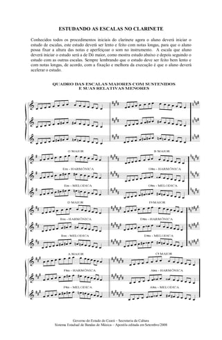 Governo do Estado do Ceará – Secretaria da Cultura
Sistema Estadual de Bandas de Música – Apostila editada em Setembro/2008
ESTUDANDO AS ESCALAS NO CLARINETE
Conhecidos todos os procedimentos iniciais do clarinete agora o aluno deverá iniciar o
estudo de escalas, este estudo deverá ser lento e feito com notas longas, para que o aluno
possa fixar a altura das notas e aperfeiçoar o som no instrumento. A escala que aluno
deverá iniciar o estudo será a de Dó maior, como mostra estudo abaixo e depois seguindo o
estudo com as outras escalas. Sempre lembrando que o estudo deve ser feito bem lento e
com notas longas, de acordo, com a fixação e melhora da execução é que o aluno deverá
acelerar o estudo.
 