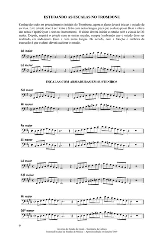 ESTUDANDO AS ESCALAS NO TROMBONE
Conhecido todos os procedimentos iniciais do Trombone, agora o aluno deverá iniciar o estudo de
escalas. Este estudo deverá ser lento e feito com notas longas, para que o aluno possa fixar a altura
das notas e aperfeiçoar o som no instrumento. O aluno deverá iniciar o estudo com a escala de Dó
maior. Depois, seguirá o estudo com as outras escalas, sempre lembrando que o estudo deve ser
realizado em andamento lento e com notas longas. De acordo, com a fixação e melhora da
execução é que o aluno deverá acelerar o estudo.




                     ESCALAS COM ARMADURAS EM SUSTENIDOS




9
                               Governo do Estado do Ceará – Secretaria da Cultura
                     Sistema Estadual de Bandas de Música – Apostila editada em Janeiro/2009
 