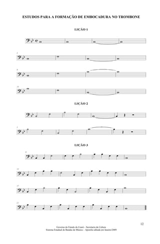 ESTUDOS PARA A FORMAÇÃO DE EMBOCADURA NO TROMBONE




                                                                                   12
                   Governo do Estado do Ceará – Secretaria da Cultura
         Sistema Estadual de Bandas de Música – Apostila editada em Janeiro/2009
 