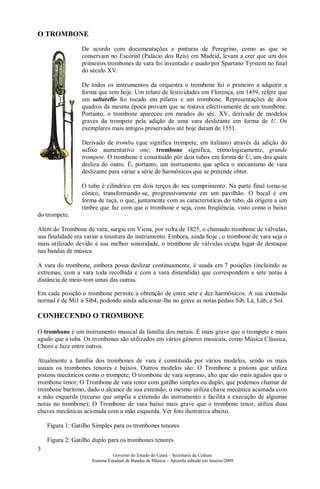 O TROMBONE
                 De acordo com documentações e pinturas de Peregrino, como as que se
                 conservam no Escorial (Palácio dos Reis) em Madrid, levam a crer que um dos
                 primeiros trombones de vara foi inventado e usado por Spartano Tyrstem no final
                 do século XV.

                 De todos os instrumentos da orquestra o trombone foi o primeiro a adquirir a
                 forma que tem hoje. Um relato de festividades em Florença, em 1459, refere que
                 um saltarello foi tocado em pífaros e um trombone. Representações de dois
                 quadros da mesma época provam que se tratava efectivamente de um trombone.
                 Portanto, o trombone apareceu em meados do séc. XV, derivado de modelos
                 graves da trompete pela adição de uma vara deslizante em forma de U. Os
                 exemplares mais antigos preservados até hoje datam de 1551.

                 Derivado de tromba (que significa trompete, em italiano) através da adição do
                 sufixo aumentativo one; trombone significa, etimologicamente, grande
                 trompete. O trombone é constituído pôr dois tubos em forma de U, um dos quais
                 desliza do outro. É, portanto, um instrumento que aplica o mecanismo de vara
                 deslizante para variar a série de harmônicos que se pretende obter.

                 O tubo é cilíndrico em dois terços do seu comprimento. Na parte final torna-se
                 cônico, transformando-se, progressivamente em um pavilhão. O bocal é em
                 forma de taça, o que, juntamente com as características do tubo, dá origem a um
                 tímbre que faz com que o trombone e seja, com freqüência, visto como o baixo
do trompete.

Além do Trombone de vara, surgiu em Viena, por volta de 1825, o chamado trombone de válvulas,
sua finalidade era variar a tessitura do instrumento. Embora, ainda hoje , o trombone de vara seja o
mais utilizado devido à sua melhor sonoridade, o trombone de válvulas ocupa lugar de destaque
nas bandas de música

A vara do trombone, embora possa deslizar continuamente, é usada em 7 posições (incluindo as
extremas, com a vara toda recolhida e com a vara distendida) que correspondem a sete notas à
distância de meio-tom umas das outras.

Em cada posição o trombone permite a obtenção de entre sete e dez harmônicos. A sua extensão
normal é de Mi1 a Sib4, podendo ainda adicionar-lhe no grave as notas pedais Sib, Lá, Láb, e Sol.

CONHECENDO O TROMBONE

O trombone é um instrumento musical da família dos metais. É mais grave que o trompete e mais
agudo que a tuba. Os trombones são utilizados em vários gêneros musicais, como Música Clássica,
Choro e Jazz entre outros.

Atualmente a família dos trombones de vara é constituída por vários modelos, sendo os mais
usuais os trombones tenores e baixos. Outros modelos são: O Trombone a pistons que utiliza
pistons mecânicos como o trompete; O trombone de vara soprano, alto que são mais agudos que o
trombone tenor; O Trombone de vara tenor com gatilho simples ou duplo, que podemos chamar de
trombone barítono, dado o alcance de sua extensão, o mesmo utiliza chave mecânica acionada com
a mão esquerda (recurso que amplia a extensão do instrumento e facilita a execução de algumas
notas no trombone); O Trombone de vara baixo mais grave que o trombone tenor, utiliza duas
chaves mecânicas acionada com a mão esquerda. Ver foto ilustrativa abaixo.

    Figura 1: Gatilho Simples para os trombones tenores

    Figura 2: Gatilho duplo para os trombones tenores
3
                               Governo do Estado do Ceará – Secretaria da Cultura
                     Sistema Estadual de Bandas de Música – Apostila editada em Janeiro/2009
 