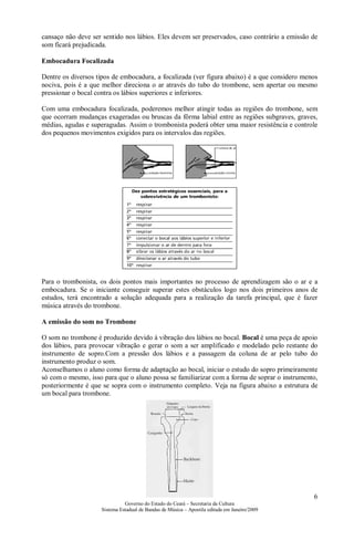 cansaço não deve ser sentido nos lábios. Eles devem ser preservados, caso contrário a emissão de
som ficará prejudicada.

Embocadura Focalizada

Dentre os diversos tipos de embocadura, a focalizada (ver figura abaixo) é a que considero menos
nociva, pois é a que melhor direciona o ar através do tubo do trombone, sem apertar ou mesmo
pressionar o bocal contra os lábios superiores e inferiores.

Com uma embocadura focalizada, poderemos melhor atingir todas as regiões do trombone, sem
que ocorram mudanças exageradas ou bruscas da fôrma labial entre as regiões subgraves, graves,
médias, agudas e superagudas. Assim o trombonista poderá obter uma maior resistência e controle
dos pequenos movimentos exigidos para os intervalos das regiões.




Para o trombonista, os dois pontos mais importantes no processo de aprendizagem são o ar e a
embocadura. Se o iniciante conseguir superar estes obstáculos logo nos dois primeiros anos de
estudos, terá encontrado a solução adequada para a realização da tarefa principal, que é fazer
música através do trombone.

A emissão do som no Trombone

O som no trombone é produzido devido à vibração dos lábios no bocal. Bocal é uma peça de apoio
dos lábios, para provocar vibração e gerar o som a ser amplificado e modelado pelo restante do
instrumento de sopro.Com a pressão dos lábios e a passagem da coluna de ar pelo tubo do
instrumento produz o som.
Aconselhamos o aluno como forma de adaptação ao bocal, iniciar o estudo do sopro primeiramente
só com o mesmo, isso para que o aluno possa se familiarizar com a forma de soprar o instrumento,
posteriormente é que se sopra com o instrumento completo. Veja na figura abaixo a estrutura de
um bocal para trombone.




                                                                                              6
                              Governo do Estado do Ceará – Secretaria da Cultura
                    Sistema Estadual de Bandas de Música – Apostila editada em Janeiro/2009
 