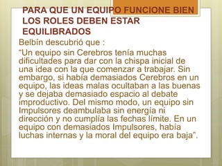 PARA QUE UN EQUIPO FUNCIONE BIEN
LOS ROLES DEBEN ESTAR
EQUILIBRADOS
Belbín descubrió que :
“Un equipo sin Cerebros tenía muchas
dificultades para dar con la chispa inicial de
una idea con la que comenzar a trabajar. Sin
embargo, si había demasiados Cerebros en un
equipo, las ideas malas ocultaban a las buenas
y se dejaba demasiado espacio al debate
improductivo. Del mismo modo, un equipo sin
Impulsores deambulaba sin energía ni
dirección y no cumplía las fechas límite. En un
equipo con demasiados Impulsores, había
luchas internas y la moral del equipo era baja”.
 