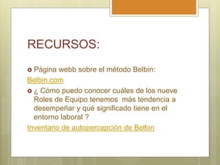 RECURSOS:
 Página webb sobre el método Belbin:
Belbin.com
 ¿ Cómo puedo conocer cuáles de los nueve
Roles de Equipo tenemos más tendencia a
desempeñar y qué significado tiene en el
entorno laboral ?
Inventario de autopercepción de Belbin
 