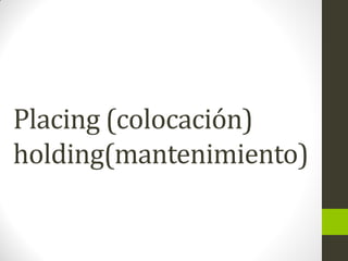 Placing (colocación)
holding(mantenimiento)
 