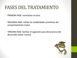 FASES DEL TRATAMIENTO
• PRIMERA FASE: normalizar el tono
• SEGUNDA FASE: inhibir las modalidades primitivas del
comportamiento motor.
• TERCERA FASE: facilitar el siguiente paso del proceso del
desarrollo motor normal.
 