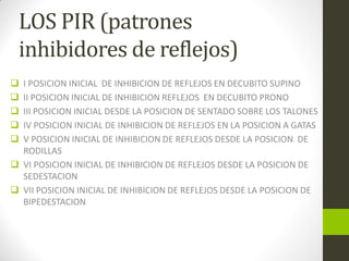 LOS PIR (patrones
inhibidores de reflejos)
 I POSICION INICIAL DE INHIBICION DE REFLEJOS EN DECUBITO SUPINO
 II POSICION INICIAL DE INHIBICION REFLEJOS EN DECUBITO PRONO
 III POSICION INICIAL DESDE LA POSICION DE SENTADO SOBRE LOS TALONES
 IV POSICION INICIAL DE INHIBICION DE REFLEJOS EN LA POSICION A GATAS
 V POSICION INICIAL DE INHIBICION DE REFLEJOS DESDE LA POSICION DE
RODILLAS
 VI POSICION INICIAL DE INHIBICION DE REFLEJOS DESDE LA POSICION DE
SEDESTACION
 VII POSICION INICIAL DE INHIBICION DE REFLEJOS DESDE LA POSICION DE
BIPEDESTACION
 
