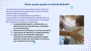 La valoración inicial es importancia, para iniciar el
plan de tratamiento se desarrolla en función de las
limitaciones encontradas.
Llevar a cabo un tratamiento específico y
encaminado a la individualidad de cada paciente es
esencial, más si cabe en el campo de la neurología.
En la valoración hemos de evidenciar:
 la espasticidad (grado y distribución, su
efecto sobre las articulaciones, limitación
en el movimiento),
 alteraciones sensitivas y en el tono postural
 reacciones de equilibrio y enderezamiento
 patrones de movimientos alterados
(reacciones asociadas) a grandes rasgos
aquellas evidencias asociadas a la lesión y
que esperamos encontrar.
Cómo puede ayudar el método Bobath?
 