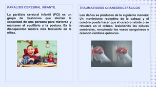 PARALISIS CEREBRAL INFANTIL
La parálisis cerebral infantil (PCI) es un
grupo de trastornos que afectan la
capacidad de una persona para moverse y
mantener el equilibrio y la postura. Es la
discapacidad motora más frecuente en la
niñez.
TRAUMATISMOS CRANEOENCEFÁLICOS
Los daños se producen de la siguiente manera:
Un movimiento repentino de la cabeza y el
cerebro puede hacer que el cerebro rebote o se
retuerza en el cráneo, lesionando las células
cerebrales, rompiendo los vasos sanguíneos y
creando cambios químicos.
 