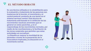 EL MÉTODO BOBATH
Es una técnica utilizada en la rehabilitación para
la evaluación y tratamiento de las personas con
trastornos de la función, el movimiento y el
control postural, producto de una lesión en el
sistema nervioso central. Esta técnica de
tratamiento está basada en la inhibición de los
movimientos reactivos anormales que se
generan en estos pacientes, y en el
reaprendizaje de los movimientos normales, por
medio de las movilizaciones y la facilitación de
las zonas corporales que permiten que estas
actividades se normalicen.
La filosofía es mejorar la movilidad de los
pacientes a través de la preparación de la
musculatura implicada y la educación en el
movimiento normal.
 
