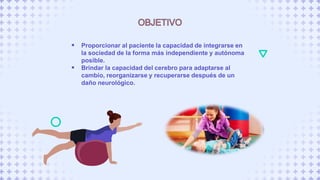  Proporcionar al paciente la capacidad de integrarse en
la sociedad de la forma más independiente y autónoma
posible.
 Brindar la capacidad del cerebro para adaptarse al
cambio, reorganizarse y recuperarse después de un
daño neurológico.
 