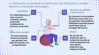 A continuación, se presentan las limitaciones más frecuentes de nuestros
objetivos y tratamiento fisioterápico.
01
Espasticidad:
Es inhibir/disminuir el
tono excesivo
mediante cambios
posturales
(cambiando de
posición al paciente.
02
Reacciones asociadas:
En todo momento
hemos de entender
que guardan una
estrecha relación con
la espasticidad.
Reacciones de equilibrio
y enderezamiento:
Es controlar la musculatura
del tronco como base a la
recuperación del equilibrio,
trabajando aquellos grupos
musculares que se
encargan del mismo.
Marcha:
Es así que los
trastornos que se
evidencian durante la
marcha dependen del
caso clínico
específico que
estemos tratando.
03
04
 