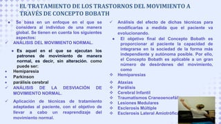 ● Se basa en un enfoque en el que se
considera al individuo de una manera
global. Se tienen en cuenta los siguientes
aspectos:
 ANÁLISIS DEL MOVIMIENTO NORMAL.
● Es aquel en el que se ejecutan los
patrones de movimiento de manera
normal, es decir, sin alteración. como
puede ser:
 Hemiparesia
 Parkinson
 parálisis cerebral
 ANÁLISIS DE LA DESVIACIÓN DE
MOVIMIENTO NORMAL.
 Aplicación de técnicas de tratamiento
adaptadas al paciente, con el objetivo de
llevar a cabo un reaprendizaje del
movimiento normal.
EL TRATAMIENTO DE LOS TRASTORNOS DEL MOVIMIENTO A
TRAVÉS DE CONCEPTO BOBATH
 Análisis del efecto de dichas técnicas para
modificarlas a medida que el paciente va
evolucionando.
● El objetivo final del Concepto Bobath es
proporcionar al paciente la capacidad de
integrarse en la sociedad de la forma más
independiente y autónoma posible. Por ello,
el Concepto Bobath es aplicable a un gran
número de desórdenes del movimiento,
como
 Hemiparesias
 Ataxias
 Parálisis
 Cerebral Infantil
 Traumatismos Craneoencefálicos
 Lesiones Medulares
 Esclerosis Múltiple
 Esclerosis Lateral Amiotrófica
 