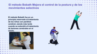 El método Bobath fue en un
principio reservado al tratamiento
de los niños con parálisis
cerebral, siendo más tarde
cuando se extendió al tratamiento
de lesiones cerebrales en el
adulto.
El método Bobath Mejora el control de la postura y de los
movimientos selectivos
 