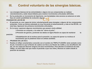 
 Las sinergias básicas de las extremidades o alguno de sus componentes se realizan
voluntariamente y están desarrollados para mostrar movimientos articulados definidos.
 Se ha producido un incremento de hipertonía, Las hemiplejias más severas se estancan en esta
fase sin existir posibilidad de evolución alguna.
PRUEBAS EN LAS EE.SS
 El paciente va a ser capaz de iniciar voluntariamente esas sinergias o alguno de los componentes
presentes. Como ya hemos esbozado es muy frecuente el estancamiento, y más en las EE.SS., en
esta fase. Aparecen los primeros movimientos articulados.
 En la mano: aparecen algunos movimientos que poseen cierta utilidad.
1-Prensión en conjunto, a la orden de "cierre el puño".
2-Prensión de gancho, poniendo los dedos en ligera flexión es capaz de mantener la
posición.
3-Estabilización de la muñeca para la prensión, es capaz de oponer su muñeca al
movimiento que le podamos hacer en ambos sentidos.
 PRUEBAS EN LAS EE.II.
 Realiza el reflejo característico conocido con el nombre de TRIPLE FLEXIÓN, tanto sentado como
de pie. Consiste en que la flexión de cadera con lleva una flexión de rodilla y una dorsiflexión del
pie, sin ser capaz de disociar ninguno de esos movimientos. Para denotar la existencia de este
reflejo, no hace falta más que instar al paciente a que nos imite y flexione la cadera desde la
posición de sentado.
Eliana S. Sánchez Sandoval
III. Control voluntario de las sinergias básicas.
 