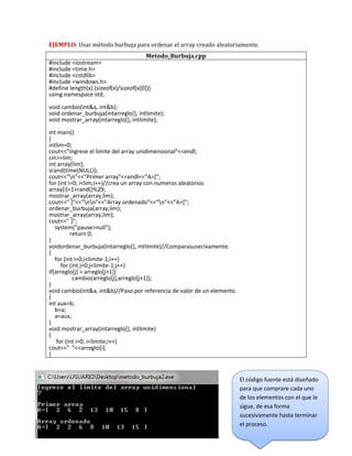 EJEMPLO: Usar método burbuja para ordenar el array creado aleatoriamente.
Metodo_Burbuja.cpp
#include <iostream>
#include <time.h>
#include <cstdlib>
#include <windows.h>
#define length(x) (sizeof(x)/sizeof(x[0]))
using namespace std;
void cambio(int&a, int&b);
void ordenar_burbuja(intarreglo[], intlimite);
void mostrar_array(intarreglo[], intlimite);
int main()
{
intlim=0;
cout<<"Ingrese el limite del array unidimensional"<<endl;
cin>>lim;
int array[lim];
srand(time(NULL));
cout<<"n"<<"Primer array"<<endl<<"A=[";
for (int i=0; i<lim;i++)//crea un array con numeros aleatorios
array[i]=1+rand()%29;
mostrar_array(array,lim);
cout<<" ]"<<"nn"<<"Array ordenado"<<"n"<<"A=[";
ordenar_burbuja(array,lim);
mostrar_array(array,lim);
cout<<" ]";
system("pause>null");
return 0;
}
voidordenar_burbuja(intarreglo[], intlimite)//Comparasusecivamente.
{
for (int i=0;i<limite-1;i++)
for (int j=0;j<limite-1;j++)
if(arreglo[j] > arreglo[j+1])
cambio(arreglo[j],arreglo[j+1]);
}
void cambio(int&a, int&b)//Paso por referencia de valor de un elemento
{
int aux=b;
b=a;
a=aux;
}
void mostrar_array(intarreglo[], intlimite)
{
for (int i=0; i<limite;i++)
cout<<" "<<arreglo[i];
}
El código fuente está diseñado
para que comprare cada uno
de los elementos con el que le
sigue, de esa forma
sucesivamente hasta terminar
el proceso.
 