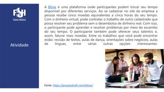 Atividade
A Bliive é uma plataforma onde participantes podem trocar seu tempo
disponível por diferentes serviços. Ao se cadastrar no site da empresa a
pessoa recebe cinco moedas equivalentes a cinco horas do seu tempo.
Com o dinheiro virtual, pode contratar o trabalho de outro cadastrado que
possa resolver seu problema sem o desembolso de dinheiro real. Com isso,
o participante pode aprender e resolver problemas por meio do escambo
do seu tempo. O participante também pode oferecer seus talentos e,
assim, faturar mais moedas. Entre os trabalhos que você pode encontrar
estão: revisão de textos, aulas de dança, orientações sobre negócios, aulas
de línguas, entre várias outras opções interessantes.
Fonte: https://projetodraft.com/bliive/
 
