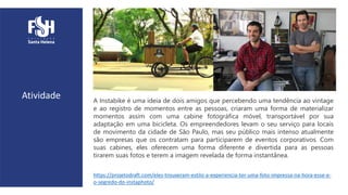 Atividade A Instabike é uma ideia de dois amigos que percebendo uma tendência ao vintage
e ao registro de momentos entre as pessoas, criaram uma forma de materializar
momentos assim com uma cabine fotográfica móvel, transportável por sua
adaptação em uma bicicleta. Os empreendedores levam o seu serviço para locais
de movimento da cidade de São Paulo, mas seu público mais intenso atualmente
são empresas que os contratam para participarem de eventos corporativos. Com
suas cabines, eles oferecem uma forma diferente e divertida para as pessoas
tirarem suas fotos e terem a imagem revelada de forma instantânea.
https://projetodraft.com/eles-trouxeram-estilo-a-experiencia-ter-uma-foto-impressa-na-hora-esse-e-
o-segredo-do-instaphoto/
 