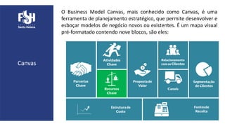 O Business Model Canvas, mais conhecido como Canvas, é uma
ferramenta de planejamento estratégico, que permite desenvolver e
esboçar modelos de negócio novos ou existentes. É um mapa visual
pré-formatado contendo nove blocos, são eles:
Canvas
 