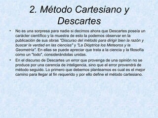 2. Método Cartesiano y Descartes No es una sorpresa para nadie si decimos ahora que Descartes poseía un carácter científico y la muestra de esto la podemos observar en la publicación de sus obras  "Discurso del método para dirigir bien la razón y buscar la verdad en las ciencias"  y  "La Dióptrica los Meteoros y la Geometría" . En ellas se puede apreciar que trata a la ciencia y la filosofía como un "todo", considerándolas unidas.  En el discurso de Descartes un error que provenga de una opinión no se produce por una carencia de inteligencia, sino que el error provendrá de método seguido. Lo primero que debemos plantearnos es cual es el mejor camino para llegar al fin requerido y por ello define el método cartesiano. 