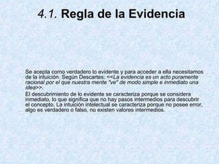 4.1.  Regla de la Evidencia Se acepta como verdadero lo evidente y para acceder a ella necesitamos de la intuición. Según Descartes: << La evidencia es un acto puramente racional por el que nuestra mente "ve" de modo simple e inmediato una idea >>.  El descubrimiento de lo evidente se caracteriza porque se considera inmediato, lo que significa que no hay pasos intermedios para descubrir el concepto. La intuición intelectual se caracteriza porque no posee error, algo es verdadero o falso, no existen valores intermedios.  