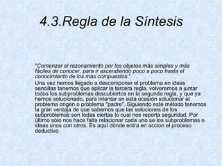 4.3.Regla de la Síntesis " Comenzar el razonamiento por los objetos más simples y más fáciles de conocer, para ir ascendiendo poco a poco hasta el conocimiento de los más compuestos. "  Una vez hemos llegado a descomponer el problema en ideas sencillas tenemos que aplicar la tercera regla, volveremos a juntar todos los subproblemas descubiertos en la segunda regla, y que ya hemos solucionado, para intentar en esta ocasión solucionar el problema origen o problema "padre". Siguiendo este método tenemos la gran ventaja de que sabemos que las soluciones de los subproblemas son todas ciertas lo cual nos reporta seguridad. Por último sólo nos hace falta relacionar cada uno se los subproblemas o ideas unos con otros. Es aquí dónde entra en accion el proceso deductivo 