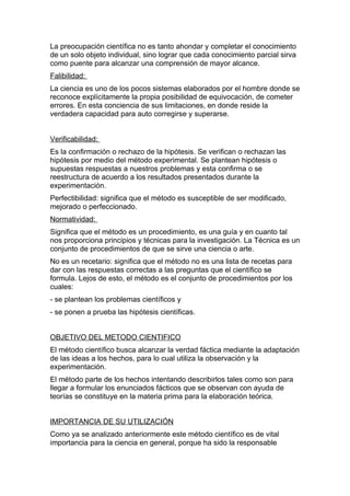 La preocupación científica no es tanto ahondar y completar el conocimiento
de un solo objeto individual, sino lograr que cada conocimiento parcial sirva
como puente para alcanzar una comprensión de mayor alcance.
Falibilidad:
La ciencia es uno de los pocos sistemas elaborados por el hombre donde se
reconoce explícitamente la propia posibilidad de equivocación, de cometer
errores. En esta conciencia de sus limitaciones, en donde reside la
verdadera capacidad para auto corregirse y superarse.


Verificabilidad:
Es la confirmación o rechazo de la hipótesis. Se verifican o rechazan las
hipótesis por medio del método experimental. Se plantean hipótesis o
supuestas respuestas a nuestros problemas y esta confirma o se
reestructura de acuerdo a los resultados presentados durante la
experimentación.
Perfectibilidad: significa que el método es susceptible de ser modificado,
mejorado o perfeccionado.
Normatividad:
Significa que el método es un procedimiento, es una guía y en cuanto tal
nos proporciona principios y técnicas para la investigación. La Técnica es un
conjunto de procedimientos de que se sirve una ciencia o arte.
No es un recetario: significa que el método no es una lista de recetas para
dar con las respuestas correctas a las preguntas que el científico se
formula. Lejos de esto, el método es el conjunto de procedimientos por los
cuales:
- se plantean los problemas científicos y
- se ponen a prueba las hipótesis científicas.


OBJETIVO DEL METODO CIENTIFICO
El método científico busca alcanzar la verdad fáctica mediante la adaptación
de las ideas a los hechos, para lo cual utiliza la observación y la
experimentación.
El método parte de los hechos intentando describirlos tales como son para
llegar a formular los enunciados fácticos que se observan con ayuda de
teorías se constituye en la materia prima para la elaboración teórica.


IMPORTANCIA DE SU UTILIZACIÓN
Como ya se analizado anteriormente este método científico es de vital
importancia para la ciencia en general, porque ha sido la responsable
 