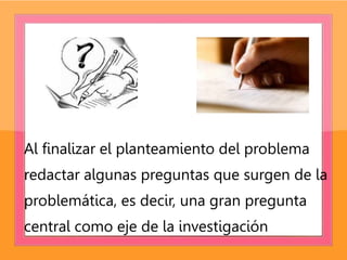 Al finalizar el planteamiento del problema
redactar algunas preguntas que surgen de la
problemática, es decir, una gran pregunta
central como eje de la investigación
 