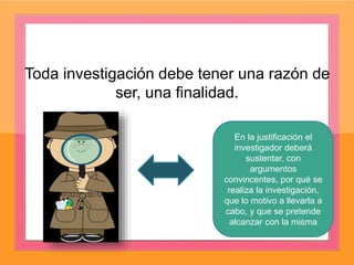 Toda investigación debe tener una razón de
ser, una finalidad.
En la justificación el
investigador deberá
sustentar, con
argumentos
convincentes, por qué se
realiza la investigación,
que lo motivo a llevarla a
cabo, y que se pretende
alcanzar con la misma
 