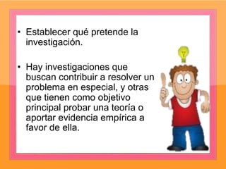 • Establecer qué pretende la
investigación.
• Hay investigaciones que
buscan contribuir a resolver un
problema en especial, y otras
que tienen como objetivo
principal probar una teoría o
aportar evidencia empírica a
favor de ella.
 