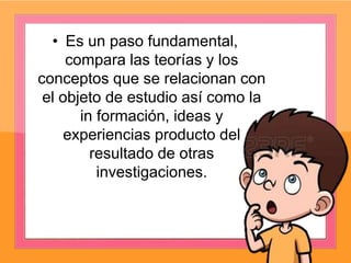 • Es un paso fundamental,
compara las teorías y los
conceptos que se relacionan con
el objeto de estudio así como la
in formación, ideas y
experiencias producto del
resultado de otras
investigaciones.
 