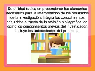 Su utilidad radica en proporcionar los elementos
necesarios para la interpretación de los resultados
de la investigación. integra los conocimientos
adquiridos a través de la revisión bibliográfica, así
como los conocimientos previos del investigador.
Incluye los antecedentes del problema,
 