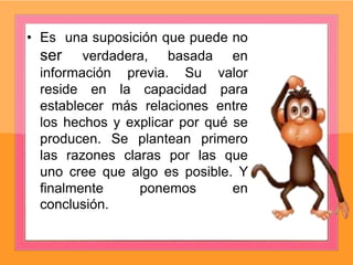 • Es una suposición que puede no
ser verdadera, basada en
información previa. Su valor
reside en la capacidad para
establecer más relaciones entre
los hechos y explicar por qué se
producen. Se plantean primero
las razones claras por las que
uno cree que algo es posible. Y
finalmente ponemos en
conclusión.
 