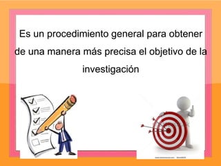 Es un procedimiento general para obtener
de una manera más precisa el objetivo de la
investigación
 