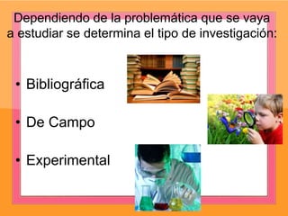 Dependiendo de la problemática que se vaya
a estudiar se determina el tipo de investigación:
• Bibliográfica
• De Campo
• Experimental
 
