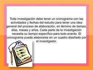 Toda investigación debe tener un cronograma con las
actividades y fechas del estudio para tener una idea
general del proceso de elaboración, en término de tiempo,
días, meses y años. Cada parte de la investigación
necesita su tiempo específico para todo evento. El
cronograma puede elaborarse en un cuadro diseñado por
el investigador.
 