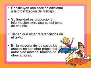 • Constituyen una sección adicional
a la organización del trabajo.
• Su finalidad es proporcionar
información extra acerca del tema
de estudio.
• Tienen que estar referenciados en
el texto.
• En la mayoría de los casos los
anexos no son obra propia del
autor sino material tomado de
otros autores.
 