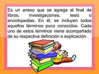 Es un anexo que se agrega al final de
libros, investigaciones, tesis o
enciclopedias. En él, se incluyen todos
aquellos términos poco conocidos. Cada
uno de estos términos viene acompañado
de su respectiva definición o explicación.
 