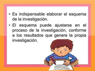 • Es indispensable elaborar el esquema
de la investigación.
• El esquema puede ajustarse en el
proceso de la investigación, conforme
a los resultados que genere la propia
investigación.
 