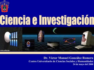Ciencia e Investigación Dr. Víctor Manuel González Romero Centro Universitario de Ciencias Sociales y Humanidades 24 de mayo del 2000 