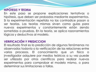 Se entiende por método científico al conjunto de procesos que el hombre debe emplear en la investigación y demostración de la verdad.OBJETIVOEl método científico busca alcanzar la verdad fáctica mediante la adaptación de las ideas a los hechos, para lo cual utiliza la observación y la experimentación.El método parte de los hechos intentando describirlos tales como son para llegar a formular los enunciados fácticos que se observan con ayuda de teorías se constituye en la materia prima para la elaboración teórica.