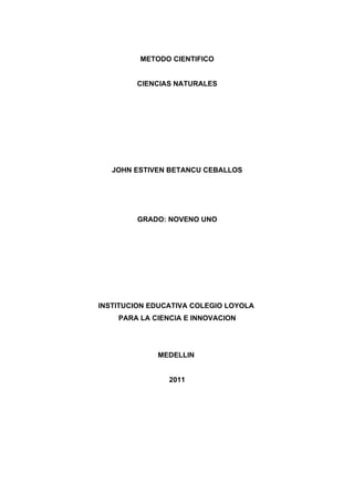 METODO CIENTIFICO


        CIENCIAS NATURALES




   JOHN ESTIVEN BETANCU CEBALLOS




         GRADO: NOVENO UNO




INSTITUCION EDUCATIVA COLEGIO LOYOLA
    PARA LA CIENCIA E INNOVACION




             MEDELLIN


                2011
 