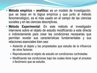 Método empírico – analítico: es un modelo de investigación, que se basa en la lógica empírica y que junto al método fenomenológico, es el más usado en el campo de las ciencias sociales y en las ciencias descriptivas.