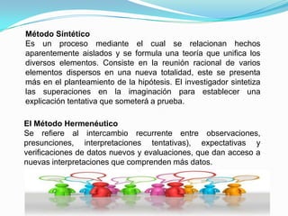 Método Lógico DeductivoMediante el se aplican los principios descubiertos a casos particulares, a partir de un enlace de juicios. El papel de la deducción en la investigación  es doble:Primero consiste en encontrar principios desconocidos, a partir de los conocidos. Una ley o principio puede reducirse a otra mas general que la incluya. Si un cuerpo cae decimos que pesa porque es un caso particular de la gravitación. 